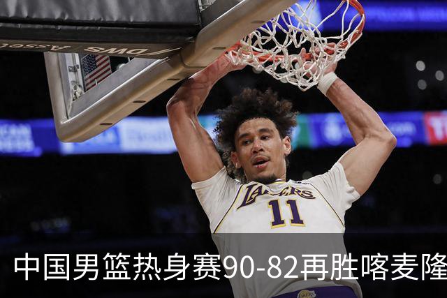 中国男篮热身赛90-82再胜喀麦隆 多点开花展现顽强拼搏
