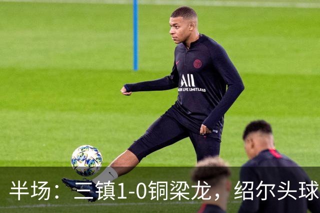 半场：三镇1-0铜梁龙，绍尔头球破门，卡迪斯、肯帕努中框