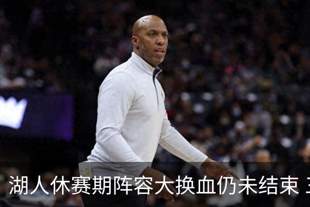 湖人休赛期阵容大换血仍未结束 三球员挂牌针对性补全争冠短板
