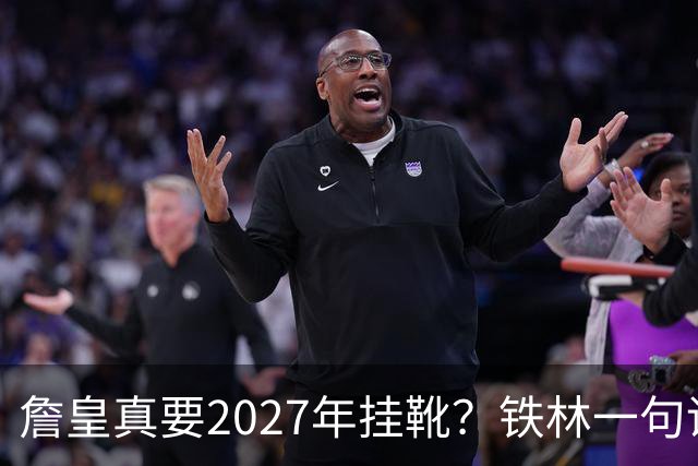 詹皇真要2027年挂靴？铁林一句话让76人争冠阵容瞬间变“临终关怀队”